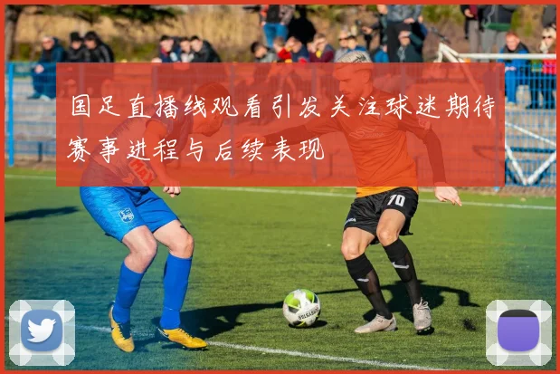 国足直播线观看引发关注球迷期待赛事进程与后续表现