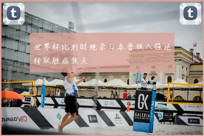 世界杯比利时绝杀日本晋级八强逆转取胜成焦点