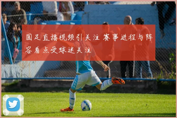 国足直播视频引关注 赛事进程与阵容看点受球迷关注