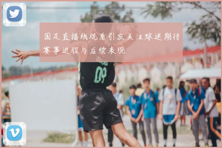国足直播线观看引发关注球迷期待赛事进程与后续表现
